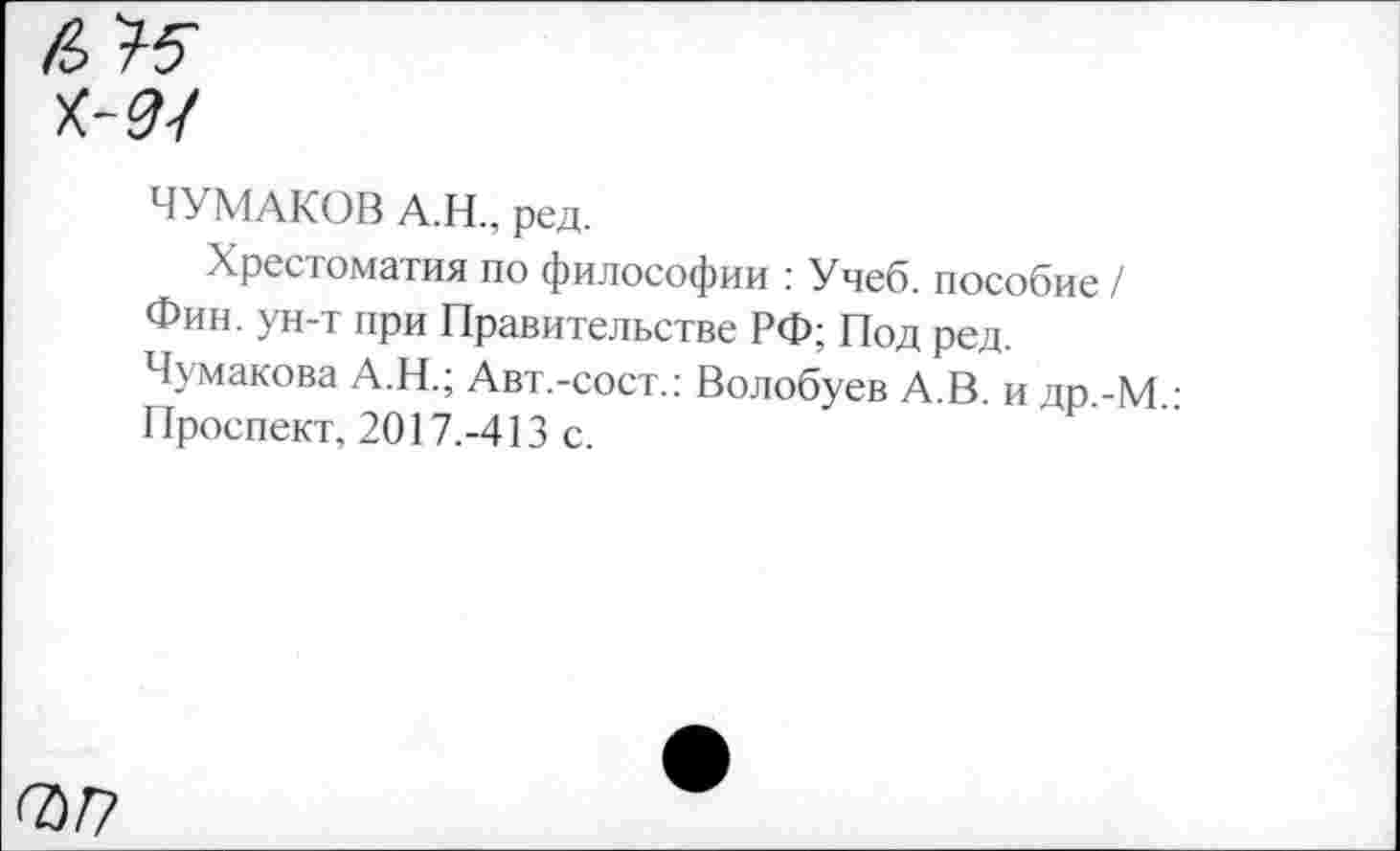 ﻿/3 >5
ЧУМАКОВ А.Н., ред.
Хрестоматия по философии : Учеб, пособие / Фин. ун-т при Правительстве РФ; Под ред.
Чумакова А.Н.; Авт.-сост.: Волобуев А.В. и др.-М.: Проспект, 2017.-413 с.